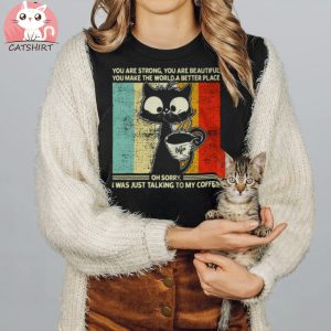 Cat You Are Strong You Are Beautiful You Make The World A Better Place Oh Sorry I Was Just Talking To My Coffee T shirt