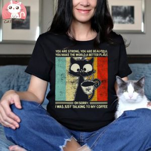 Cat You Are Strong You Are Beautiful You Make The World A Better Place Oh Sorry I Was Just Talking To My Coffee T shirt