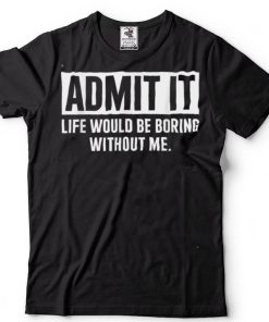 Admit It Life Would Be Boring Without Me Funny Saying T Shirt tee