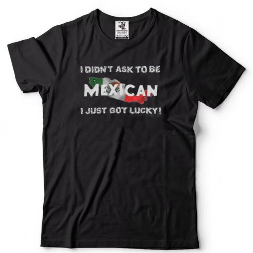 I Didn’t Ask To Be Mexican I Just Got Lucky T Shirts