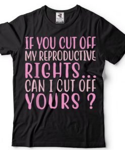 If You Cut Off My Reproductive Rights Can I Cut Off Yours T Shirt