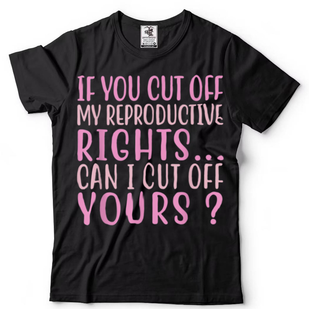 If You Cut Off My Reproductive Rights Can I Cut Off Yours T Shirt