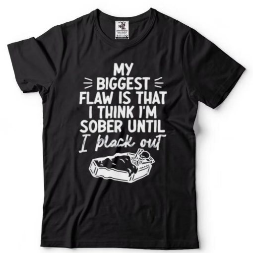 My biggest flaw is that I think Im sober until I black out shirt