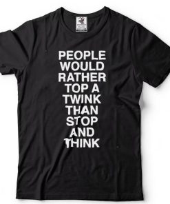 people would rather top a twink than stop and think shirt