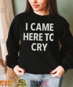 I came here to cry shirts