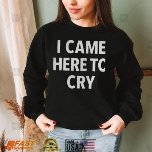 I came here to cry shirts