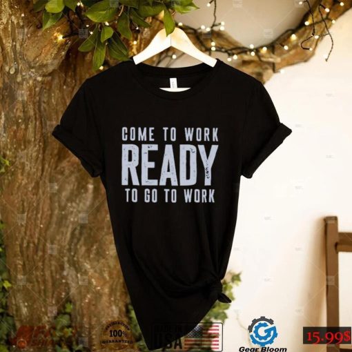Come To Work Ready To Go To Work shirt