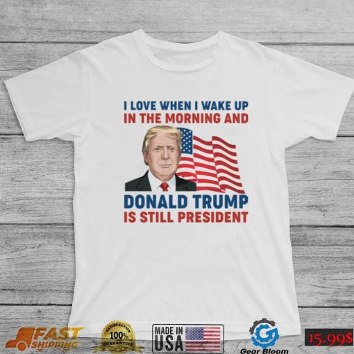 I Love When I Wake up in the Morning and Donald Trump is Still President Shirt, hoodie