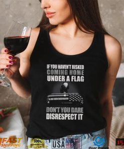 If You Haven’t Risked Coming Home Under A Flag Don’t You Dare Disrespect It T Shirt