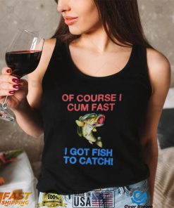 Of Course I Cum Fast I Got Fish To Catch Shirt