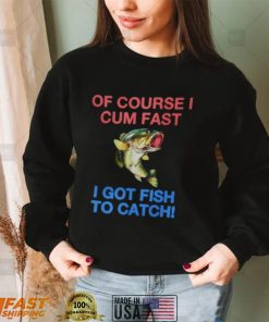 Of Course I Cum Fast I Got Fish To Catch Shirt