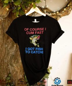 Of Course I Cum Fast I Got Fish To Catch Shirt