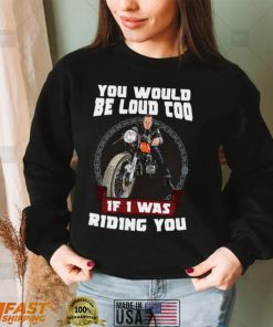You Would Be Loud Too If I Was Riding You Motorcycle Shirt