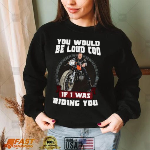 You Would Be Loud Too If I Was Riding You Motorcycle Shirt