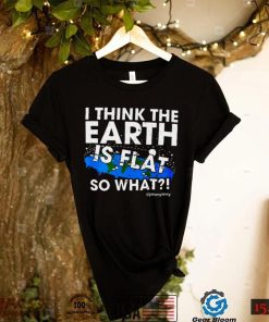 I Think The Earth Is Flat So What Shirt