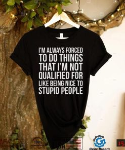 Im always forced to do things that Im not qualified for like being nice to stupid people shirt