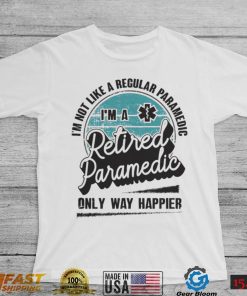 Im not like a regular Paramedic Im a Retired Paramedic only way happier shirt