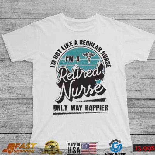 Im not like a regular Nurse Im a Retired Nurse only way happier shirt