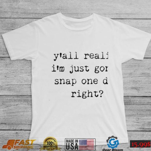 Yall realize I’m just gonna snap one day right shirt