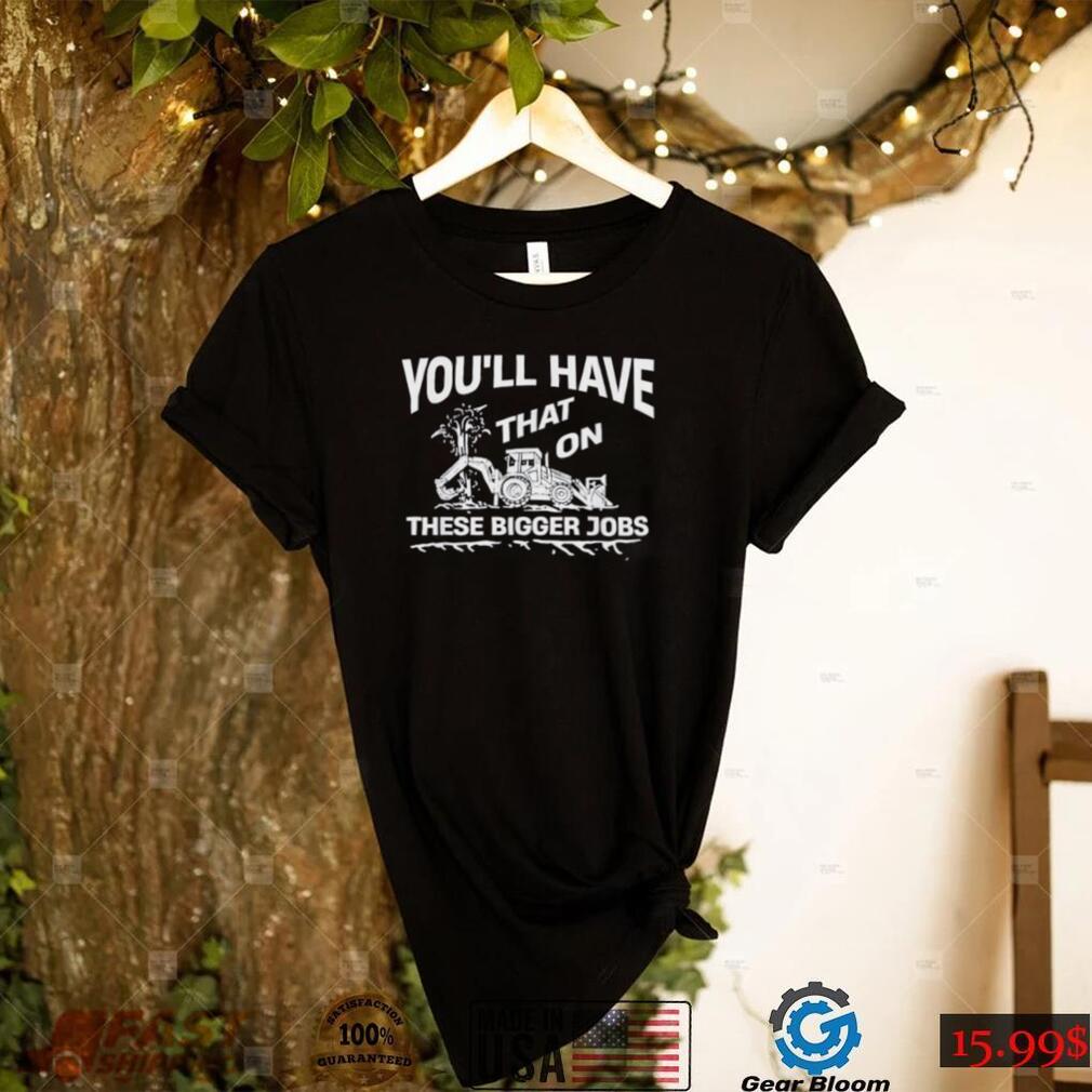 You’ll have that on these bigger jobs shirt - Gearbloom