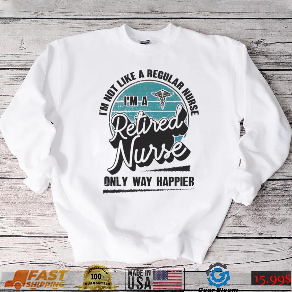 Im not like a regular Nurse Im a Retired Nurse only way happier shirt Im not like a regular Nurse Im a Retired Nurse only way happier shirt