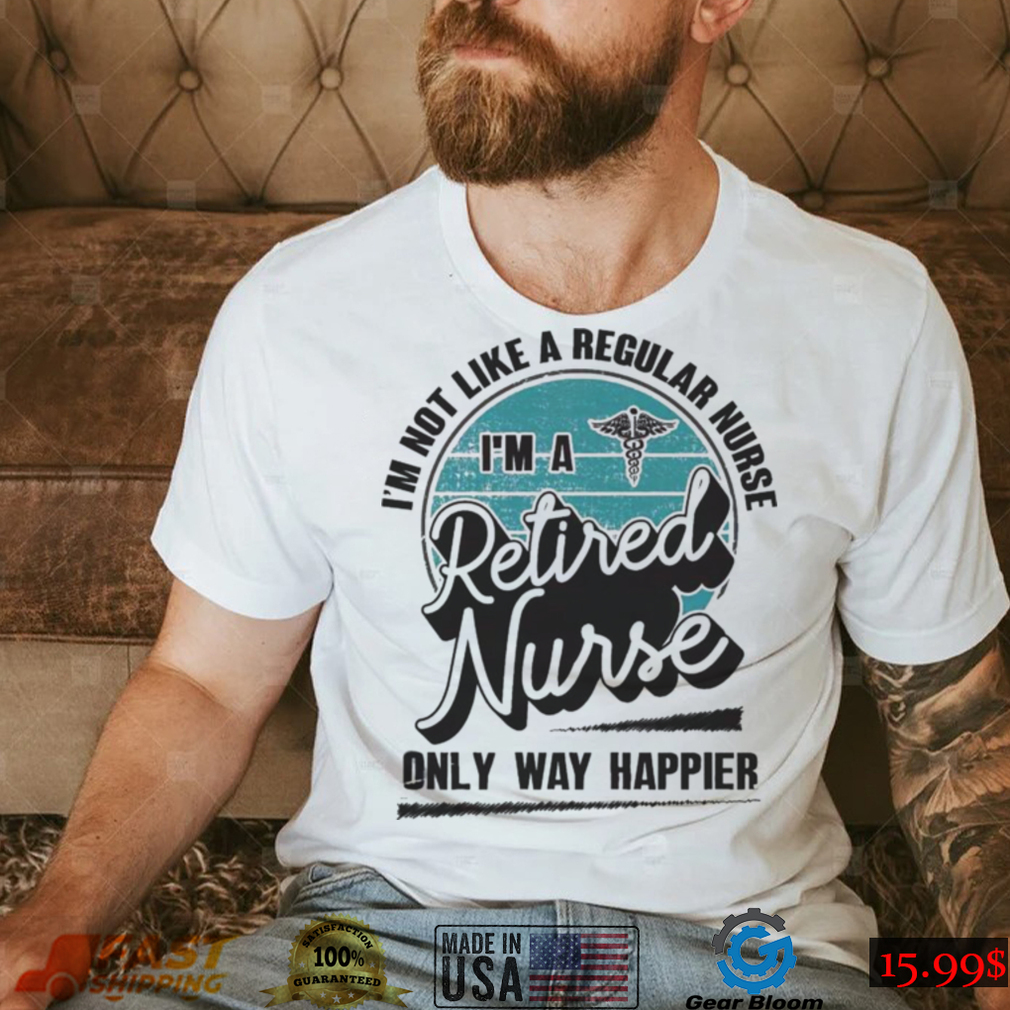 Im not like a regular Nurse Im a Retired Nurse only way happier shirt Im not like a regular Nurse Im a Retired Nurse only way happier shirt