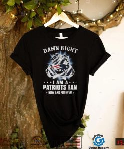 Damn Right I Am A Patriots Fan Now And Forever New England Patriots T shirt Hoodie, Long Sleeve, Tank Top