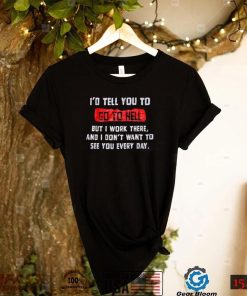 I_d tell you to go to hell but i work there and i don_t want to see you every day shirt