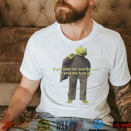 If You Hate Me Then Kill Me Or Shut The Fuck Up T shirt