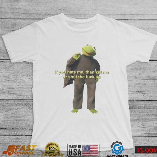 If You Hate Me Then Kill Me Or Shut The Fuck Up T shirt