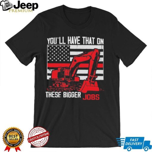 Official You’ll have that on these bigger jobs shirt