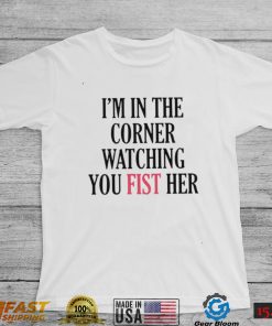 I’m in the corner watching you fist her shirt