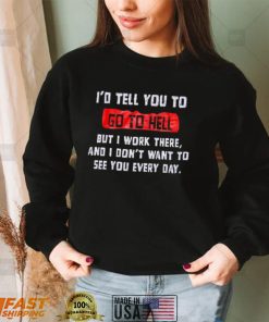 I_d tell you to go to hell but i work there and i don_t want to see you every day shirt