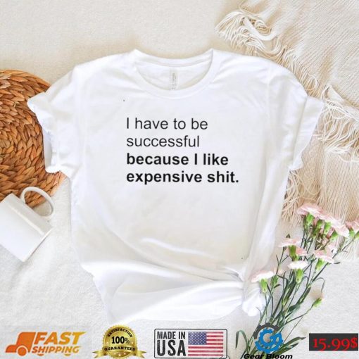 I Have To Be Successful Because I Like Expensive Shit Shirt