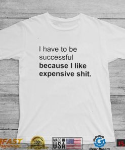 I Have To Be Successful Because I Like Expensive Shit Shirt