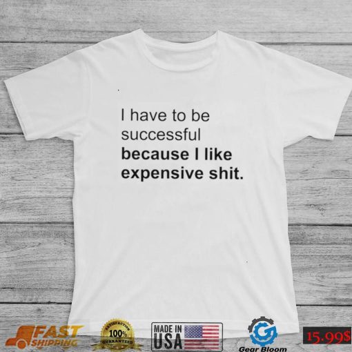 I Have To Be Successful Because I Like Expensive Shit Shirt