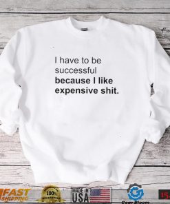 I Have To Be Successful Because I Like Expensive Shit Shirt