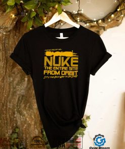 I say we take off and Nuke the entire site from Orbit it’s the only way to be sure shirt