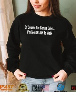 Of course I’m gonna drive I’m too drunk to walk shirt