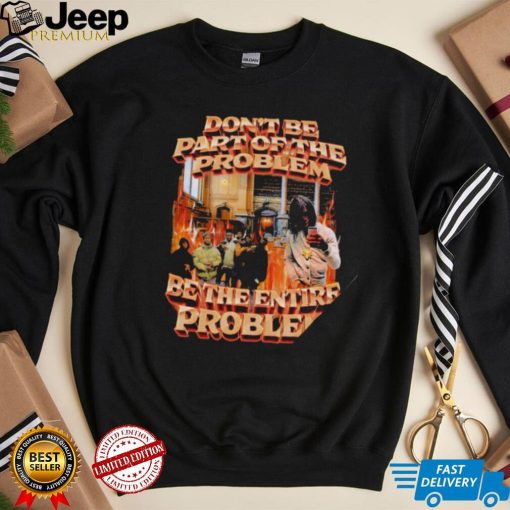 Don’t be part of the problem be the entire problem 2022 shirt