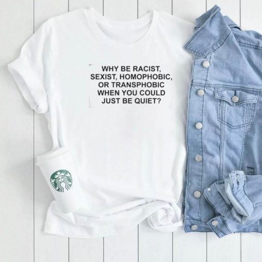 Why Be Racist, Sexist, Homophobic or Transphobic When You Could Just Be Quiet T Shirt