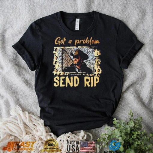 Yellowstone Got A Problem Send Rip Shirt