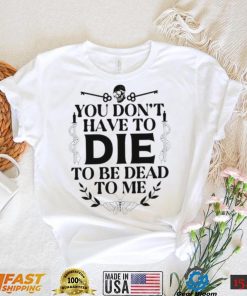 You don’t have to die to be dead to me T Shirt