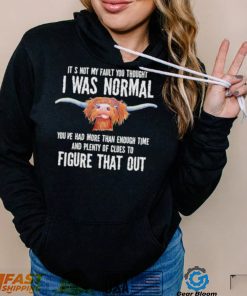 Cow it’s not my fault you thought I was normal you’ve had more than enough time figure that out shirt