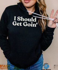 I Should Get Goin Shirt