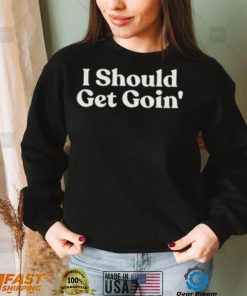 I Should Get Goin Shirt