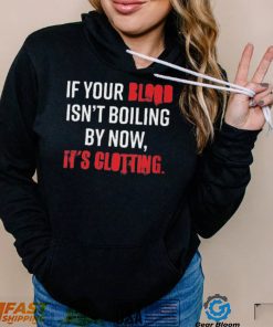 If Your Blood Isn’t Boiling By Now, It’s Clotting T shirt