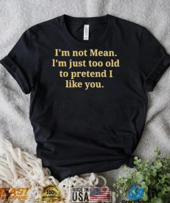 Im not mean Im just too old to pretend I like you shirt