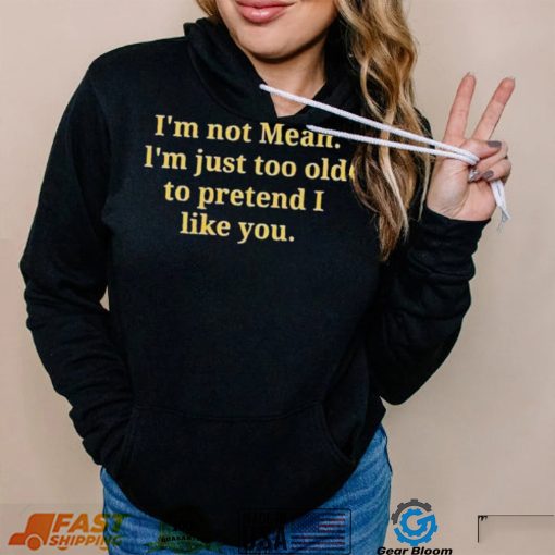Im not mean Im just too old to pretend I like you shirt