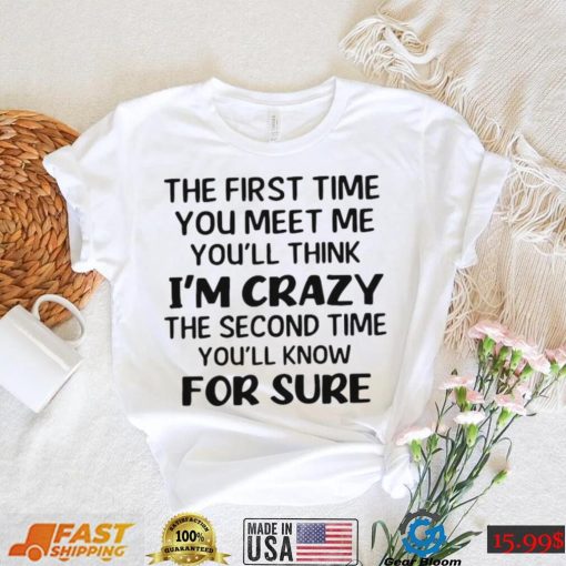 The First Time You Meet Me You’ll Think I’m Crazy The Second Time You_ll Know For Sure T shirt